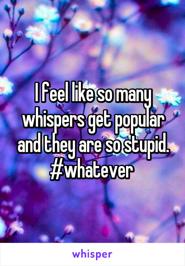 I feel like so many whispers get popular and they are so stupid. #whatever 