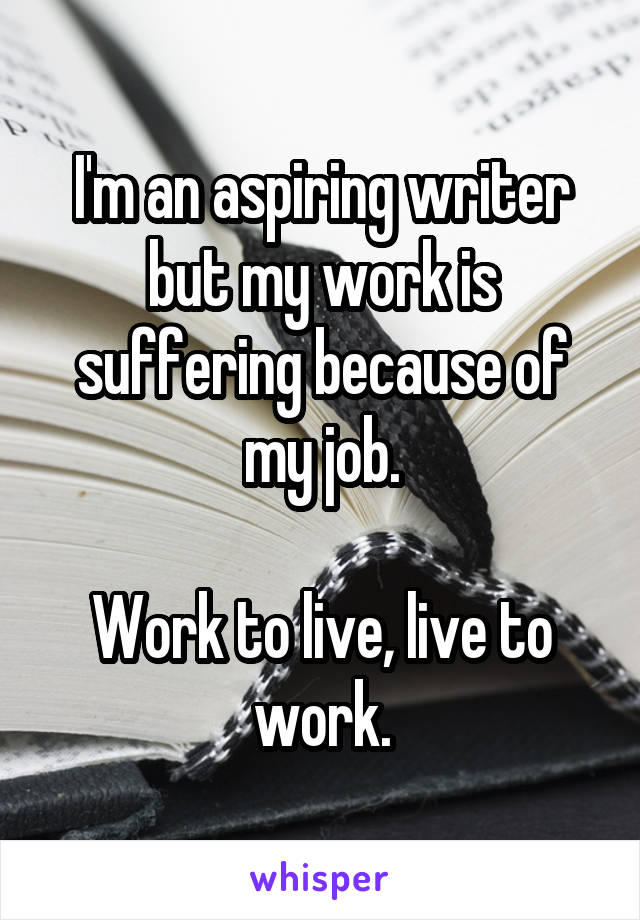 I'm an aspiring writer but my work is suffering because of my job.

Work to live, live to work.