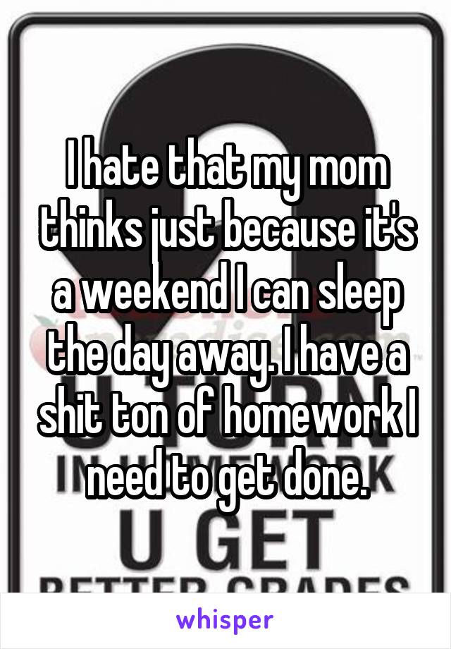 I hate that my mom thinks just because it's a weekend I can sleep the day away. I have a shit ton of homework I need to get done.