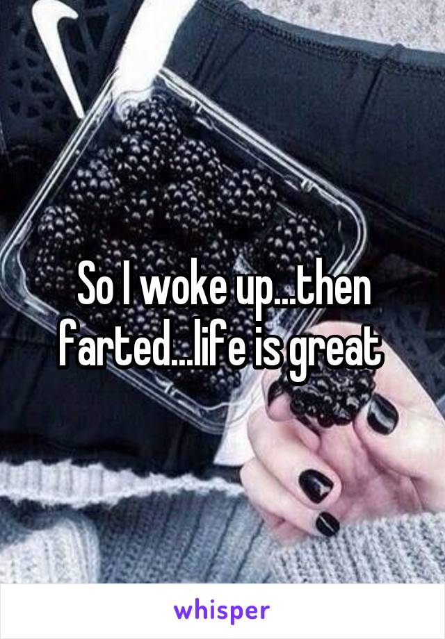 So I woke up...then farted...life is great 