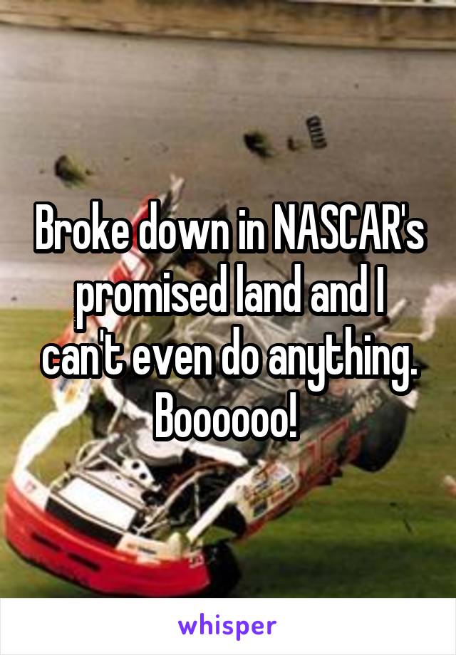 Broke down in NASCAR's promised land and I can't even do anything. Boooooo! 