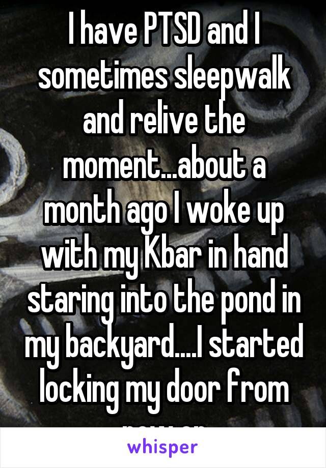 I have PTSD and I sometimes sleepwalk and relive the moment...about a month ago I woke up with my Kbar in hand staring into the pond in my backyard....I started locking my door from now on