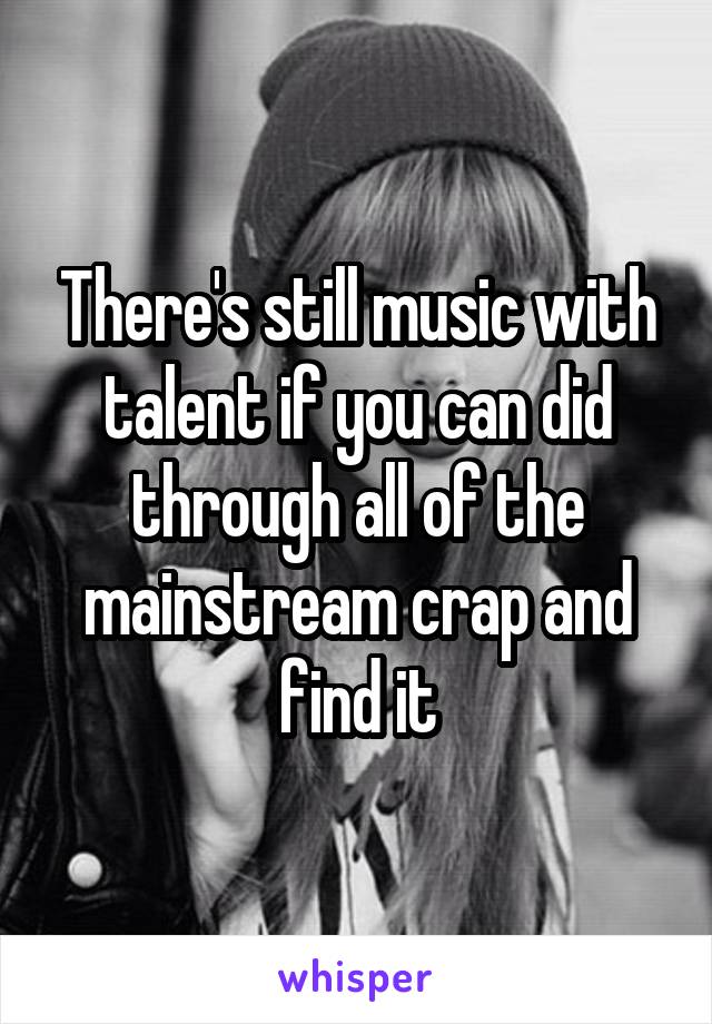 There's still music with talent if you can did through all of the mainstream crap and find it