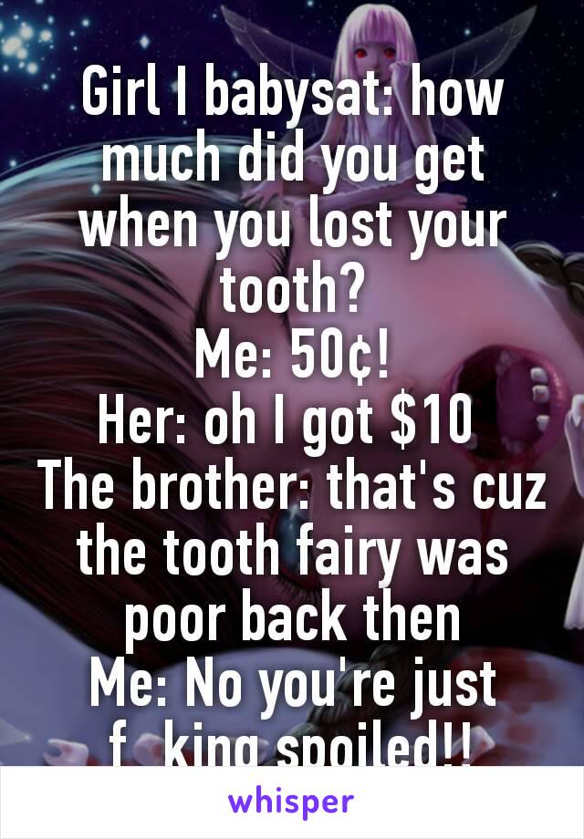 Girl I babysat: how much did you get when you lost your tooth?
Me: 50¢!
Her: oh I got $10 
The brother: that's cuz the tooth fairy was poor back then
Me: No you're just f_king spoiled!!