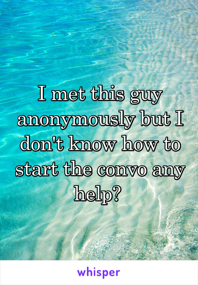 I met this guy anonymously but I don't know how to start the convo any help? 