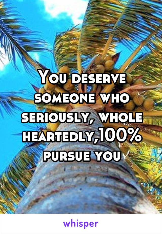 You deserve someone who seriously, whole heartedly,100% pursue you