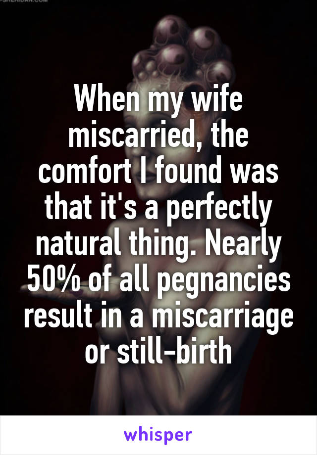 When my wife miscarried, the comfort I found was that it's a perfectly natural thing. Nearly 50% of all pegnancies result in a miscarriage or still-birth