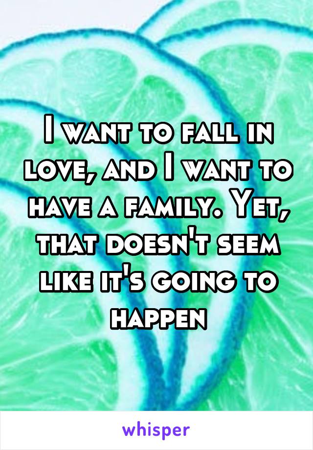 I want to fall in love, and I want to have a family. Yet, that doesn't seem like it's going to happen