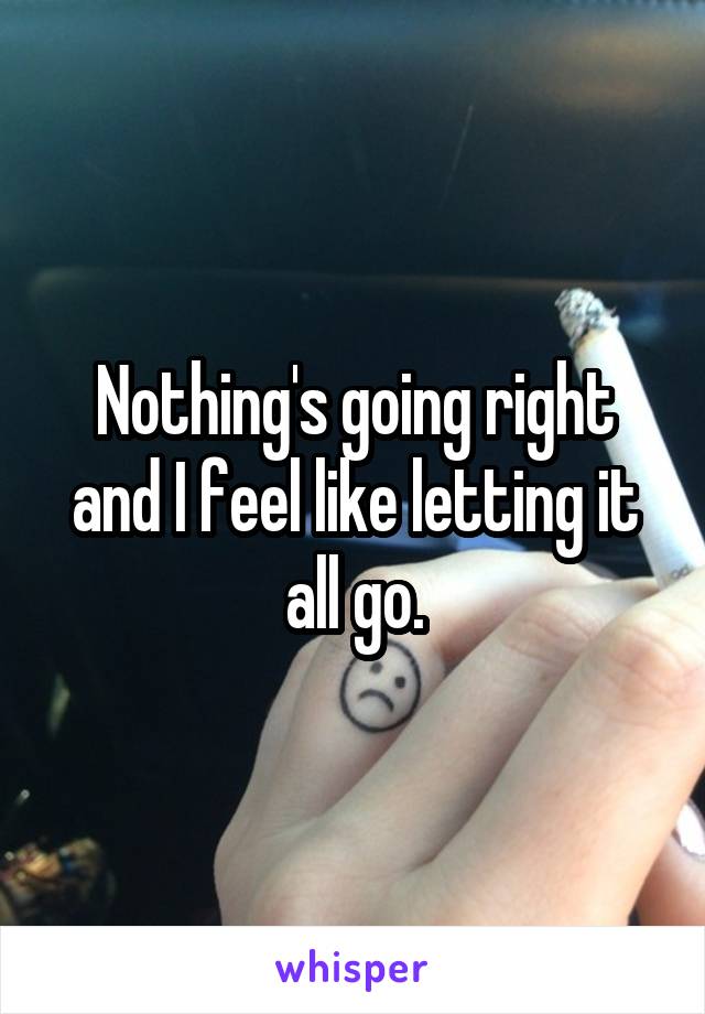 Nothing's going right and I feel like letting it all go.