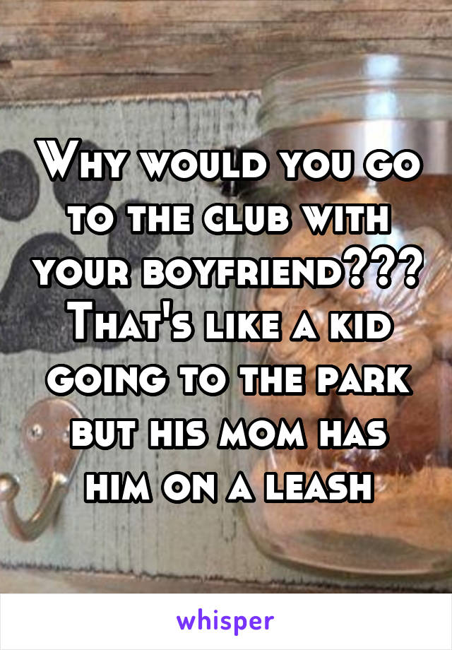 Why would you go to the club with your boyfriend??? That's like a kid going to the park but his mom has him on a leash