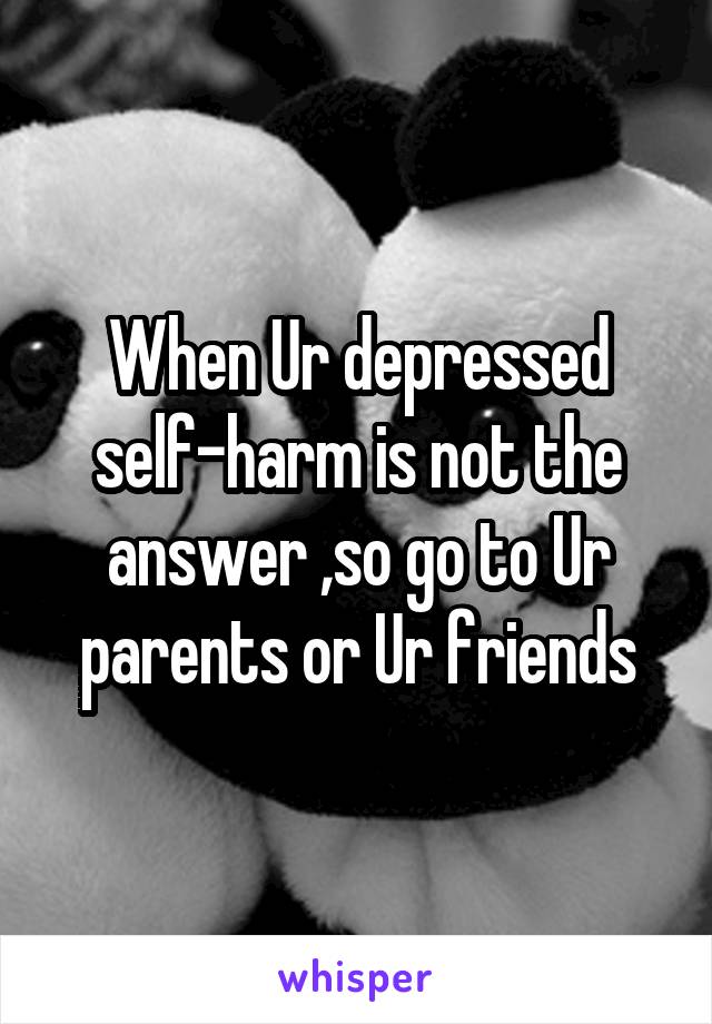 When Ur depressed self-harm is not the answer ,so go to Ur parents or Ur friends