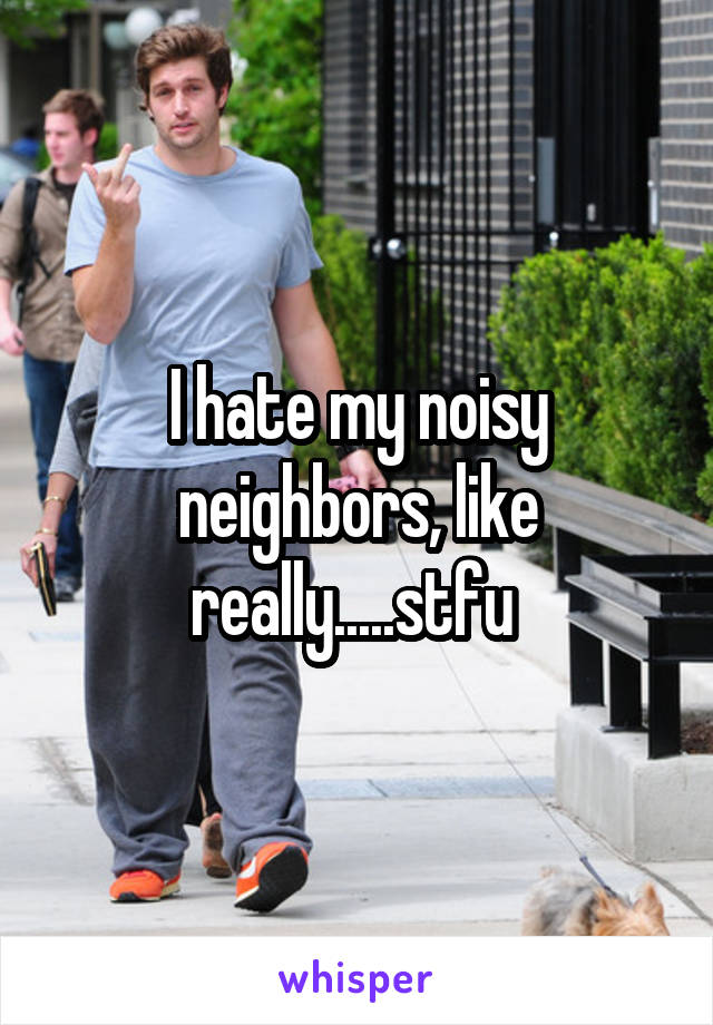 I hate my noisy neighbors, like really.....stfu 