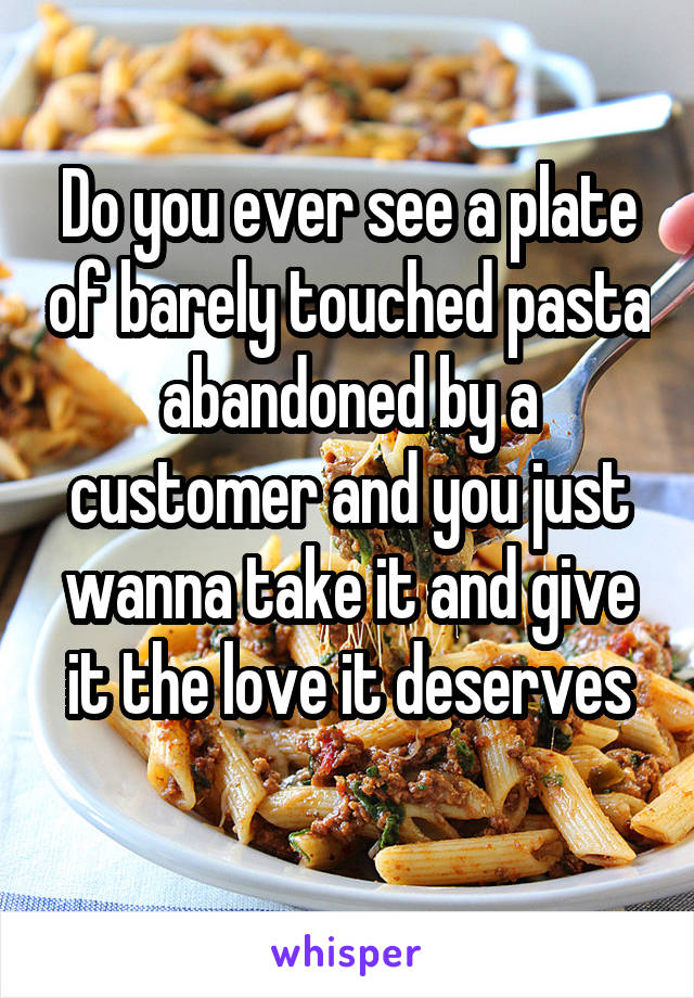 Do you ever see a plate of barely touched pasta abandoned by a customer and you just wanna take it and give it the love it deserves
