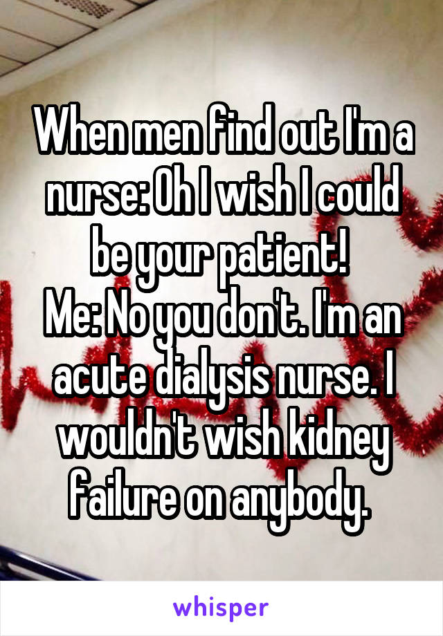 When men find out I'm a nurse: Oh I wish I could be your patient! 
Me: No you don't. I'm an acute dialysis nurse. I wouldn't wish kidney failure on anybody. 