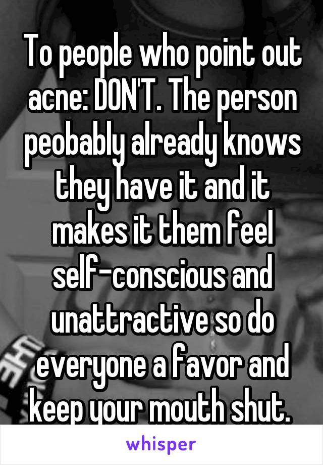 To people who point out acne: DON'T. The person peobably already knows they have it and it makes it them feel self-conscious and unattractive so do everyone a favor and keep your mouth shut. 