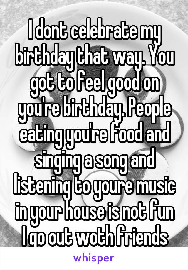 I dont celebrate my birthday that way. You got to feel good on you're birthday. People eating you're food and singing a song and listening to youre music in your house is not fun I go out woth friends