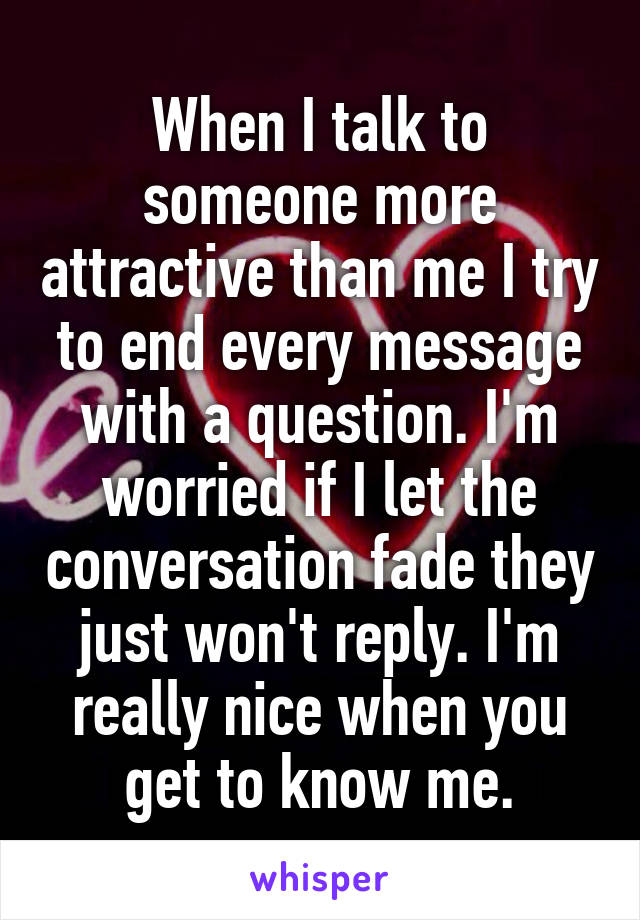 When I talk to someone more attractive than me I try to end every message with a question. I'm worried if I let the conversation fade they just won't reply. I'm really nice when you get to know me.