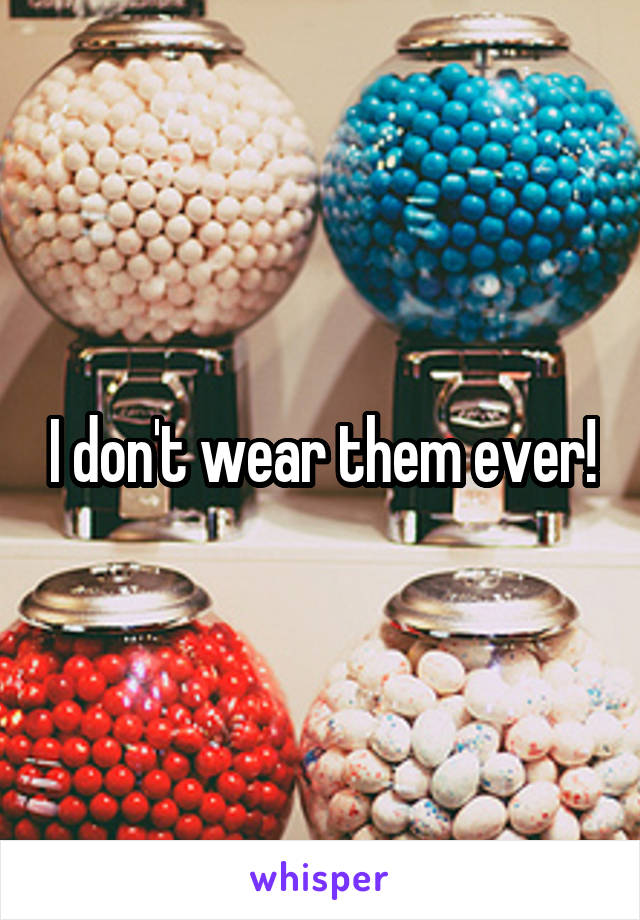 I don't wear them ever!