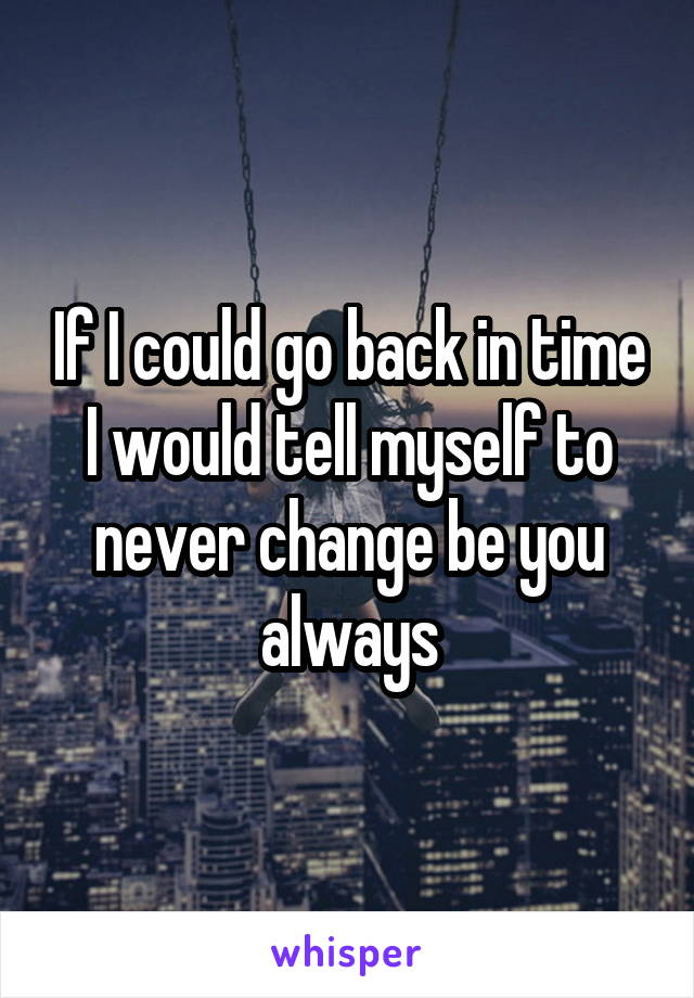 If I could go back in time I would tell myself to never change be you always