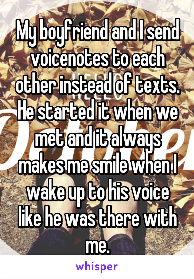 My boyfriend and I send voicenotes to each other instead of texts. He started it when we met and it always makes me smile when I wake up to his voice like he was there with me.