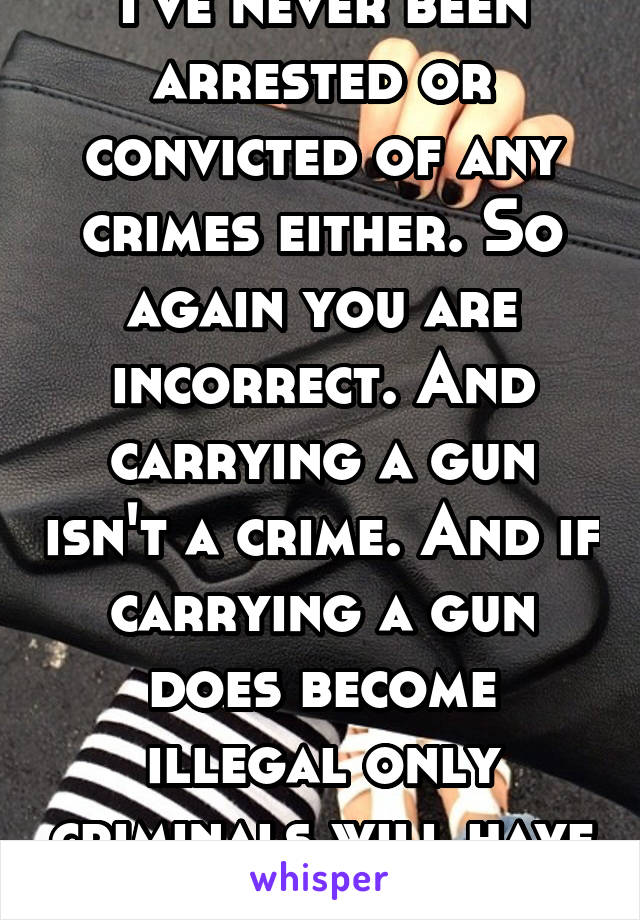 I've never been arrested or convicted of any crimes either. So again you are incorrect. And carrying a gun isn't a crime. And if carrying a gun does become illegal only criminals will have them.