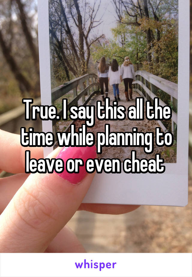 True. I say this all the time while planning to leave or even cheat 