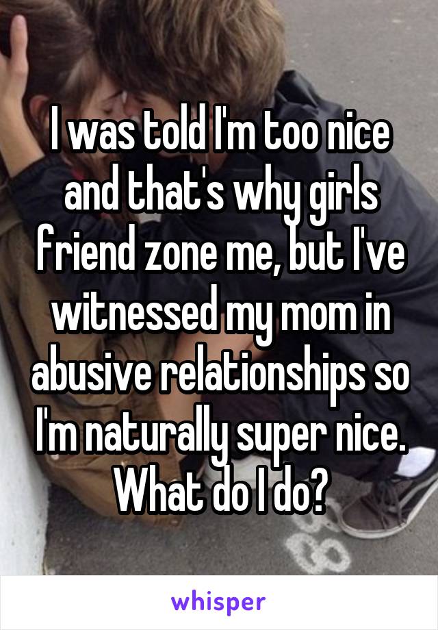 I was told I'm too nice and that's why girls friend zone me, but I've witnessed my mom in abusive relationships so I'm naturally super nice. What do I do?