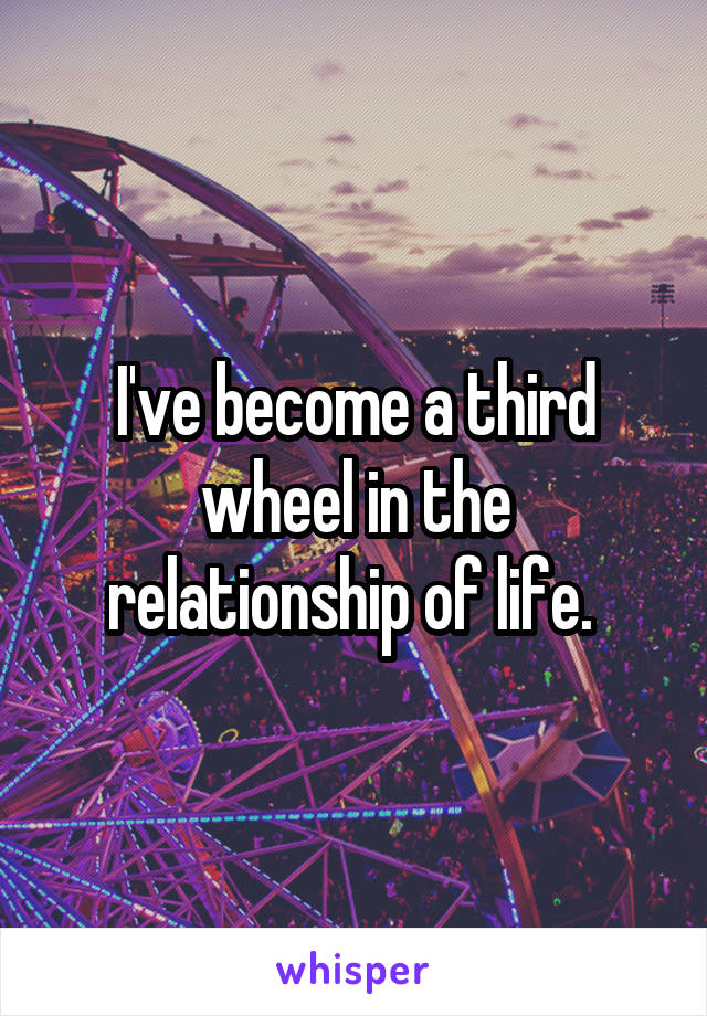 I've become a third wheel in the relationship of life. 