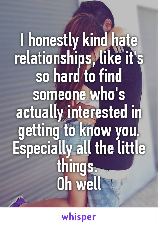 I honestly kind hate relationships, like it's so hard to find someone who's actually interested in getting to know you. Especially all the little things. 
Oh well