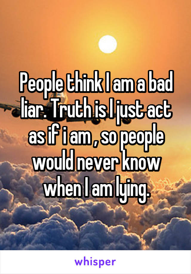 People think I am a bad liar. Truth is I just act as if i am , so people would never know when I am lying.