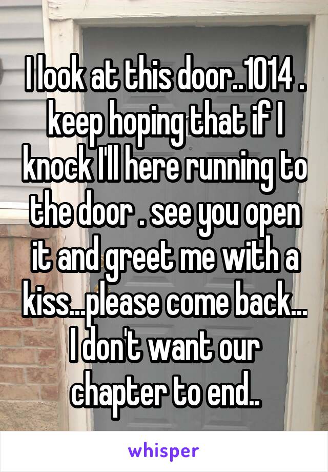 I look at this door..1014 . keep hoping that if I knock I'll here running to the door . see you open it and greet me with a kiss...please come back... I don't want our chapter to end..