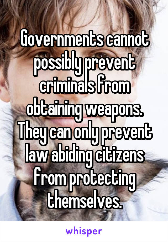 Governments cannot possibly prevent criminals from obtaining weapons. They can only prevent law abiding citizens from protecting themselves.