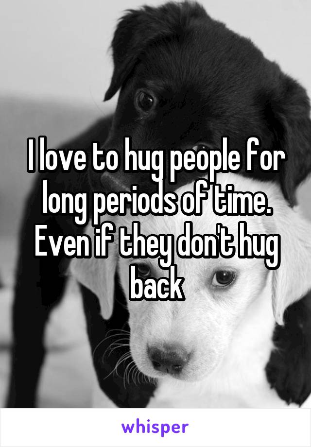 I love to hug people for long periods of time. Even if they don't hug back