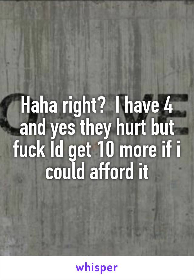 Haha right?  I have 4 and yes they hurt but fuck Id get 10 more if i could afford it