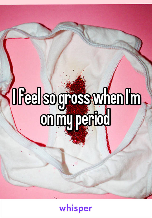 I feel so gross when I'm on my period 