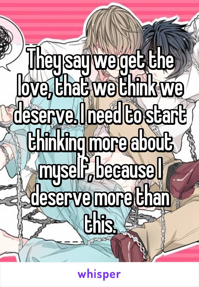 They say we get the love, that we think we deserve. I need to start thinking more about myself, because I deserve more than this.