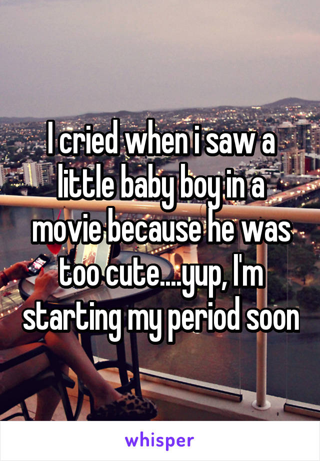 I cried when i saw a little baby boy in a movie because he was too cute....yup, I'm starting my period soon