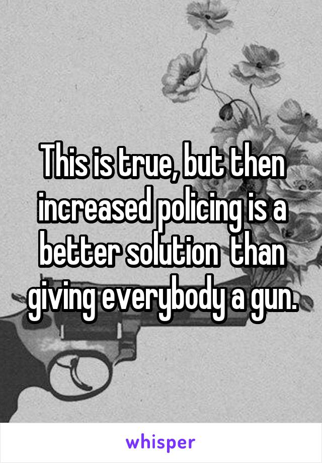 This is true, but then increased policing is a better solution  than giving everybody a gun.