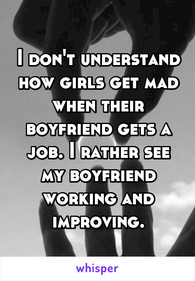 I don't understand how girls get mad when their boyfriend gets a job. I rather see my boyfriend working and improving.