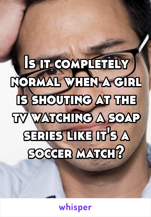 Is it completely normal when a girl is shouting at the tv watching a soap series like it's a soccer match?