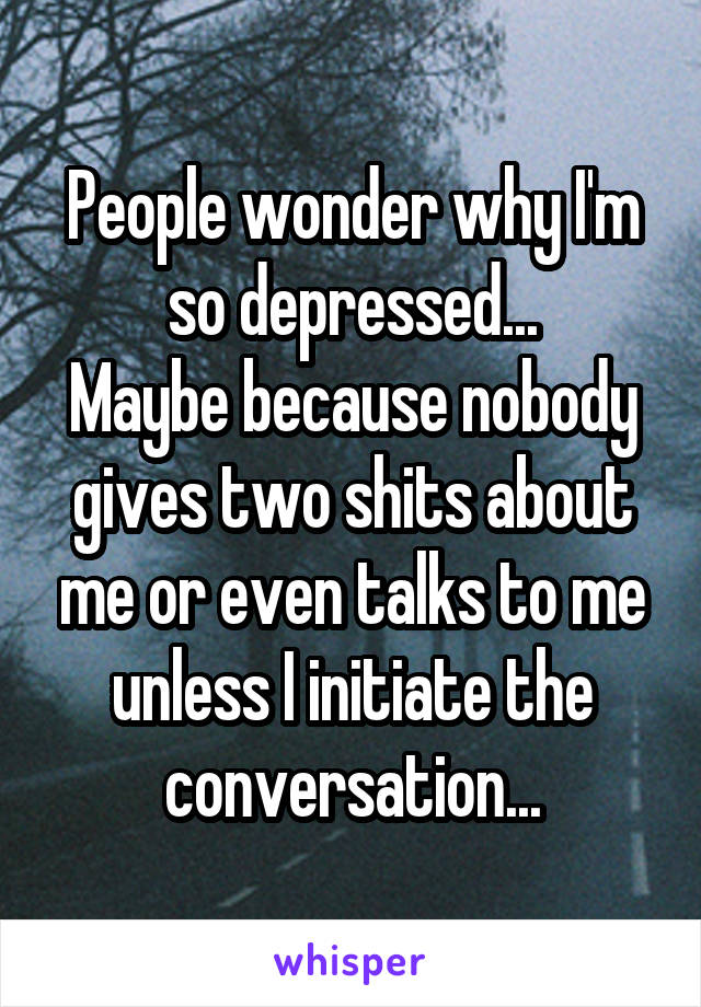 People wonder why I'm so depressed...
Maybe because nobody gives two shits about me or even talks to me unless I initiate the conversation...