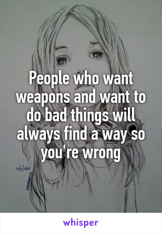 People who want weapons and want to do bad things will always find a way so you're wrong