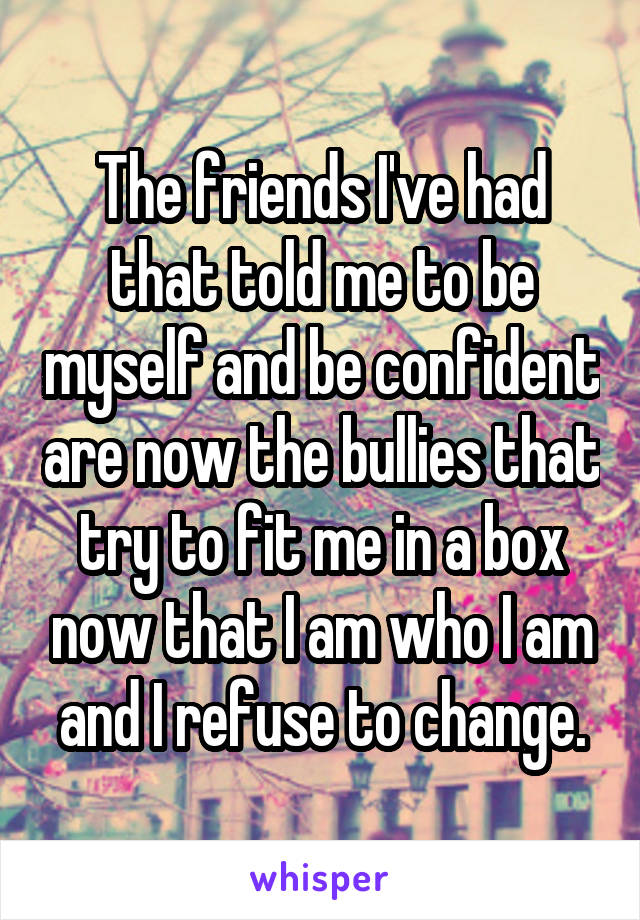 The friends I've had that told me to be myself and be confident are now the bullies that try to fit me in a box now that I am who I am and I refuse to change.