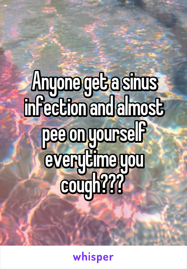 Anyone get a sinus infection and almost pee on yourself everytime you cough??? 