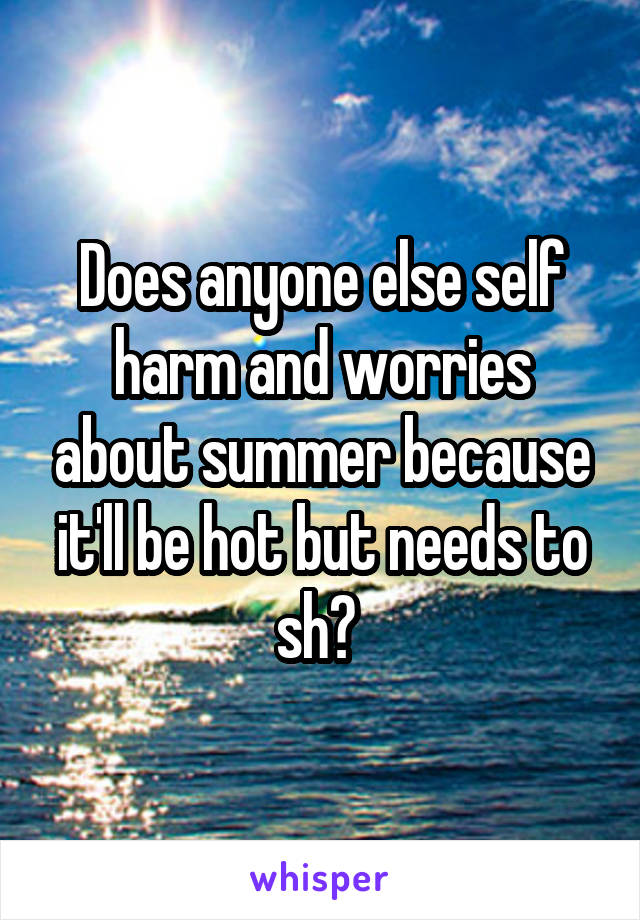 Does anyone else self harm and worries about summer because it'll be hot but needs to sh? 