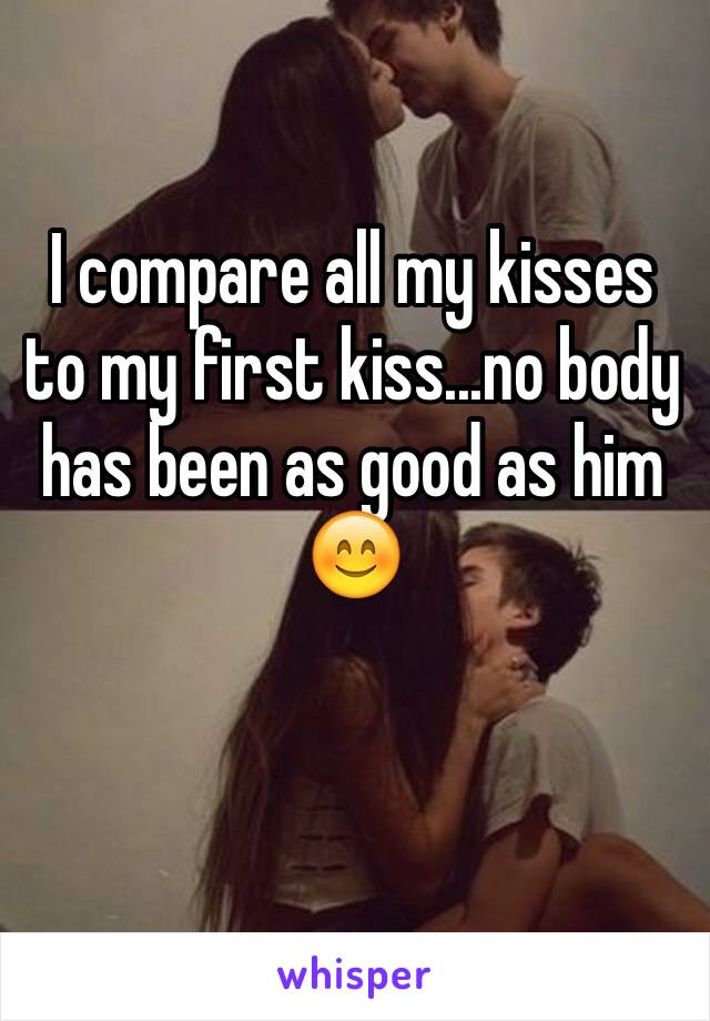 I compare all my kisses to my first kiss...no body has been as good as him 😊