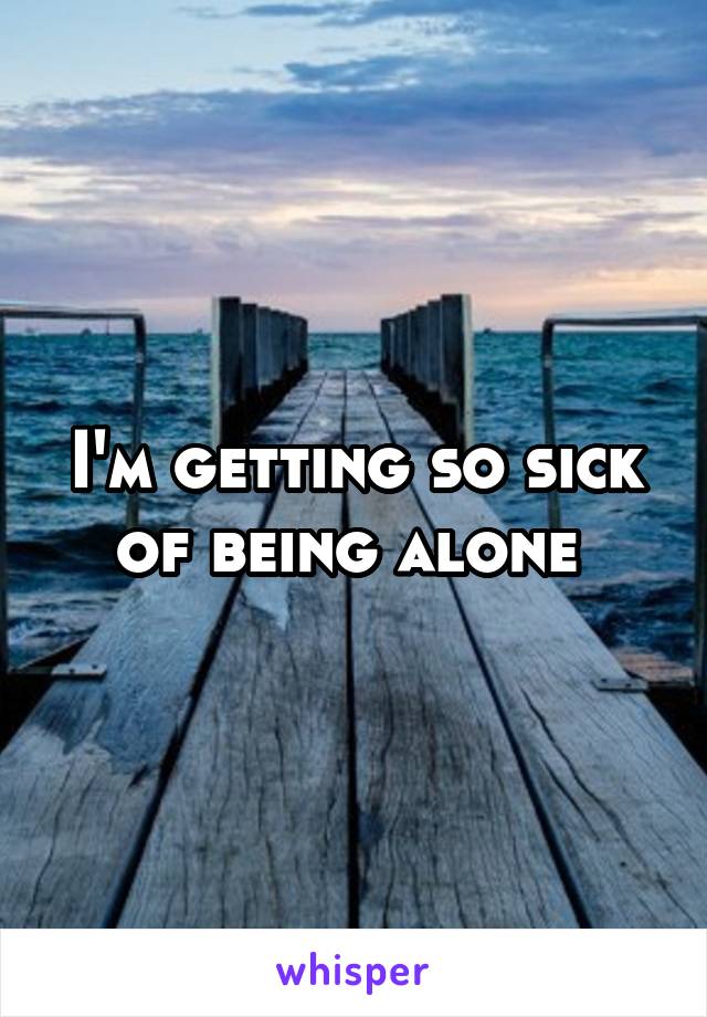 I'm getting so sick of being alone 