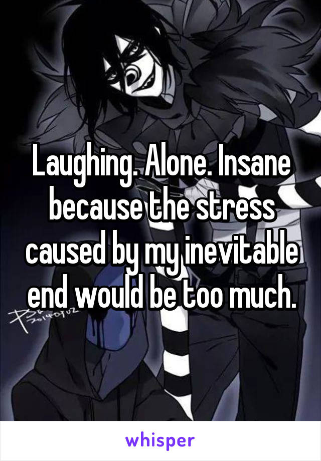 Laughing. Alone. Insane because the stress caused by my inevitable end would be too much.