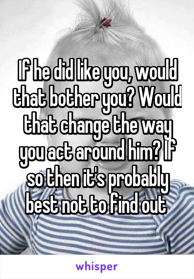 If he did like you, would that bother you? Would that change the way you act around him? If so then it's probably best not to find out 