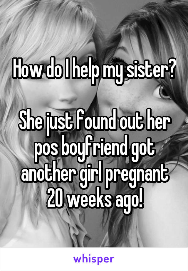 How do I help my sister? 
She just found out her pos boyfriend got another girl pregnant 20 weeks ago!